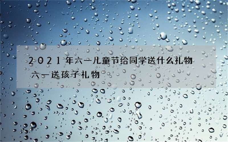 2021年六一儿童节给同学送什么礼物 六一送孩子礼物